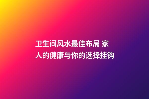 卫生间风水最佳布局 家人的健康与你的选择挂钩